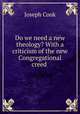 Do we need a new theology? With a criticism of the new Congregational creed ., Joseph Cook 