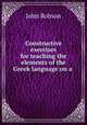 Constructive exercises for teaching the elements of the Greek language on a ., John Robson 