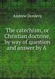 The catechism, or Christian doctrine, by way of question and answer by A ., Andrew Donlevy 