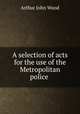 A selection of acts for the use of the Metropolitan police ., Arthur John Wood 