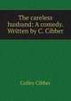 The careless husband: A comedy. Written by C. Cibber, Colley Cibber 