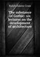 The substance of Gothic: six lectures on the development of architecture ., Ralph Adams Cram 