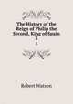 The History of the Reign of Philip the Second, King of Spain. 3, Robert Watson 