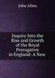 Inquiry Into the Rise and Growth of the Royal Prerogative in England: A New ., John Allen 
