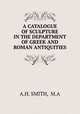A CATALOGUE OF SCULPTURE IN THE DEPARTMENT OF GREEK AND ROMAN ANTIQUITIES, A.H. SMITH, M.A 
