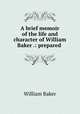 A brief memoir of the life and character of William Baker .: prepared ., William Baker 
