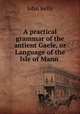 A practical grammar of the antient Gaele, or Language of the Isle of Mann ., John Kelly 