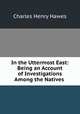 In the Uttermost East: Being an Account of Investigations Among the Natives ., Charles Henry Hawes 