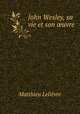 John Wesley, sa vie et son ?uvre, Matthieu Lelievre 