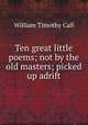 Ten great little poems; not by the old masters; picked up adrift, William Timothy Call 
