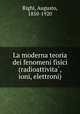 La moderna teoria dei fenomeni fisici (radioattivita?, ioni, elettroni), Righi, Augusto, 1850-1920 