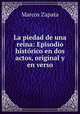 La piedad de una reina: Episodio historico en dos actos, original y en verso, Marcos Zapata 
