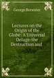 Lectures on the Origin of the Globe: A Universal Deluge-the Destruction and ., George Brewster 