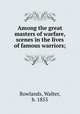 Among the great masters of warfare, scenes in the lives of famous warriors;, Rowlands, Walter, b. 1855 