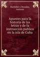 Apuntes para la historia de las letras y de la instruccion publica en la isla de Cuba, Bachiller y Morales, Antonio 