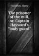 The prisoner of the mill, or, Captain Hayward`s "body guard", Hazelton, Harry 