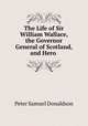 The Life of Sir William Wallace, the Governor General of Scotland, and Hero ., Peter Samuel Donaldson 