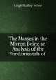 The Masses in the Mirror: Being an Analysis of the Fundamentals of ., Leigh Hadley Irvine 