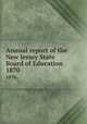 Annual report of the New Jersey State Board of Education. 1870, New Jersey. State Board of Education,New Jersey. Superintendent of Public Instruction,New Jersey. Dept. of Education 