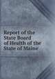 Report of the State Board of Health of the State of Maine, Maine. State Board of Health,Maine. State Dept. of Health. Annual report of the State Department of Health of Maine,Maine. Division of Vital Statistics. Annual report upon the births, marriages, divorces and deaths 