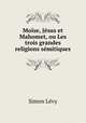 Moise, Jesus et Mahomet, ou Les trois grandes religions semitiques, Simon Levy 