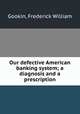 Our defective American banking system; a diagnosis and a prescription, Gookin, Frederick William 