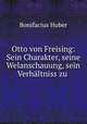 Otto von Freising: Sein Charakter, seine Welanschauung, sein Verhaltniss zu ., Bonifacius Huber 
