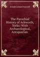 The Parochial History of Ackworth, Yorks: With Archaeological, Antiquarian ., Joseph Lemuel Saywell 