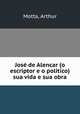 Jose de Alencar (o escriptor e o politico) sua vida e sua obra, Motta, Arthur 