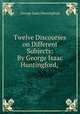 Twelve Discourses on Different Subjects: By George Isaac Huntingford, ., George Isaac Huntingford 