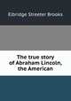 The true story of Abraham Lincoln, the American, Brooks, Elbridge Streeter 