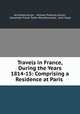 Travels in France, During the Years 1814-15: Comprising a Residence at Paris ., Archibald Alison , William Pulteney Alison, Alexander Fraser Tytler Woodhouselee, John Hope 