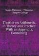 Treatise on Arithmetic, in Theory and Practice: With an Appendix, Containing ., James Thomson , Thomson, Glasgow College 
