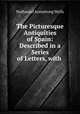 The Picturesque Antiquities of Spain: Described in a Series of Letters, with ., Nathaniel Armstrong Wells 