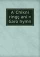 A?Chikni ringc ani = Garo hymn, American Baptist Foreign Mission Society. Garo Missio,American Baptist Missionary Unio,Baptist Mission Press (Calcutta, Indi,Massachusetts Bible Societ 