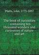 The book of curiosities : containing ten thousand wonders and curiosities of nature and art., Platts, John, 1775-1837 