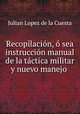 Recopilacion, o sea instruccion manual de la tactica militar y nuevo manejo ., Julian Lopez de la Cuesta 