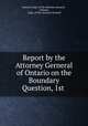 Report by the Attorney Gerneral of Ontario on the Boundary Question, 1st ., Ontario Dept. of the Attorney General , Ontario, Dept. of the Attorney General 