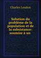 Solution du probleme de la population et de la subsistance: soumise a un ., Charles Loudon 