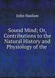 Sound Mind; Or, Contributions to the Natural History and Physiology of the ., John Haslam 