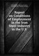 Report on Conditions of Employment in the Iron & Steel Industry in the U.S ., United States Bureau of Labor, United States, Bureau of Labor 