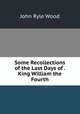 Some Recollections of the Last Days of . King William the Fourth, John Ryle Wood 