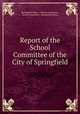 Report of the School Committee of the City of Springfield, Springfield (Mass .). School Committee , School Committee , Springfield (Mass.) 