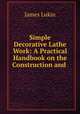 Simple Decorative Lathe Work: A Practical Handbook on the Construction and ., James Lukin 