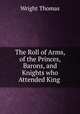 The Roll of Arms, of the Princes, Barons, and Knights who Attended King ., Thomas Wright 