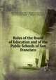Rules of the Board of Education and of the Public Schools of San Francisco, San Francisco (Calif .). Board of Education , San Francisco (Calif .), Board of Education 