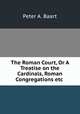 The Roman Court, Or A Treatise on the Cardinals, Roman Congregations etc ., Peter A. Baart 