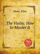 The Violin: How to Master It, Howe, Elias 