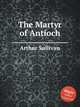The Martyr of Antioch, Sullivan, Arthur Sir 