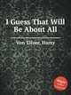 I Guess That Will Be About All, Von Tilzer, Harry 